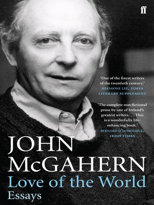 john mcgahern love of the world essays Love of the world: essays, by john mcgahern, faber, 350 pp, isbn: 978-0571245116 gustave flaubert once wrote that to write well is everything john mcgahern quotes this sentence, and many others, from flaubert – one of his writerly heroes –in the course of an essay on dubliners published in this collection of his non-fiction work which. john mcgahern love of the world essays Love of the world: essays, by john mcgahern, faber, 350 pp, isbn: 978-0571245116 gustave flaubert once wrote that to write well is everything john mcgahern quotes this sentence, and many others, from flaubert – one of his writerly heroes –in the course of an essay on dubliners published in this collection of his non-fiction work which.